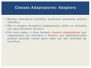  Muitas interfaces ouvintes (Listener) possuem muitos
métodos.
 Não é sempre desejável implementar todos os métodos
em uma interface ouvinte.
 Por esta razão, o Java fornece classes adaptadoras que
implementa um interface e fornece um implementação
padrão (método vazio) para cada um dos métodos da
interface.
Classes Adaptadores: Adapters
 