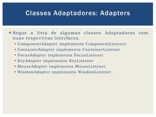  Segue a lista de algumas classes Adaptadoras com
suas respectivas interfaces.
 ComponentAdapter implementa ComponentListener
 ContainerAdapter implementa ContainerListener
 FocusAdapter implementa FocusListener
 KeyAdapter implementa KeyListener
 MouseAdapter implementa MouseListener
 WindowAdapter implementa WindowListener
Classes Adaptadores: Adapters
 