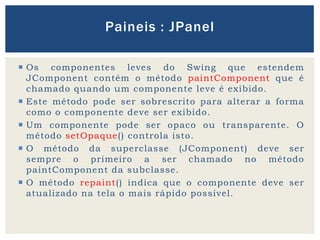  Os componentes leves do Swing que estendem
JComponent contém o método paintComponent que é
chamado quando um componente leve é exibido.
 Este método pode ser sobrescrito para alterar a forma
como o componente deve ser exibido.
 Um componente pode ser opaco ou transparente. O
método setOpaque() controla isto.
 O método da superclasse (JComponent) deve ser
sempre o primeiro a ser chamado no método
paintComponent da subclasse.
 O método repaint() indica que o componente deve ser
atualizado na tela o mais rápido possível.
Paineis : JPanel
 
