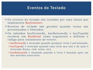  Os eventos do teclado são tratados por uma classe que
implementa KeyListener.
 Eventos de teclado são gerados quando teclas são
pressionadas e liberadas.
 Os métodos keyPressed(), keyReleased() e keyTyped()
recebem um KeyEvent como argumento e definem o
código para tratamento do evento.
 keyPressed() é invocado quando qualquer tecla é pressionada.
 keyTyped() é invocado quando uma tecla que não é de ação é
invocada (home, end, setas, etc).
 keyReleased() é chamado quando a tecla é lançada após um
dos métodos anteriores.
Eventos do Teclado
 