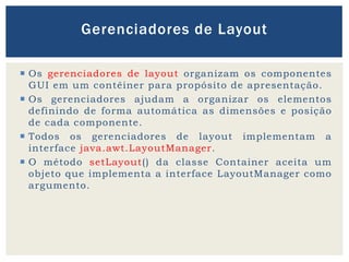  Os gerenciadores de layout organizam os componentes
GUI em um contêiner para propósito de apresentação.
 Os gerenciadores ajudam a organizar os elementos
definindo de forma automática as dimensões e posição
de cada componente.
 Todos os gerenciadores de layout implementam a
interface java.awt.LayoutManager.
 O método setLayout() da classe Container aceita um
objeto que implementa a interface LayoutManager como
argumento.
Gerenciadores de Layout
 