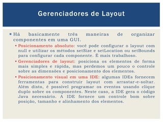  Há basicamente três maneiras de organizar
componentes em uma GUI.
 Posicionamento absoluto: você pode configurar o layout com
null e utilizar os métodos setSize e setLocation ou setBounds
para configurar cada componente. É mais trabalhoso.
 Gerenciadores de layout: posiciona os elementos de forma
mais simples e rápida, mas perdemos um pouco o controle
sobre as dimensões e posicionamento dos elementos.
 Posicionamento visual em uma IDE: algumas IDEs fornecem
ferramentas para construir layout com arrastar-e-soltar.
Além disto, é possível programar os eventos usando clique
duplo sobre os componentes. Neste caso, a IDE gera o código
Java necessário. A IDE fornece um controle bom sobre
posição, tamanho e alinhamento dos elementos.
Gerenciadores de Layout
 