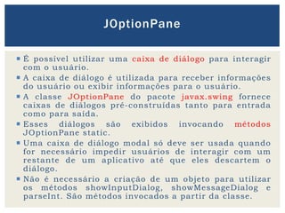  É possível utilizar uma caixa de diálogo para interagir
com o usuário.
 A caixa de diálogo é utilizada para receber informações
do usuário ou exibir informações para o usuário.
 A classe JOptionPane do pacote javax.swing fornece
caixas de diálogos pré-construídas tanto para entrada
como para saída.
 Esses diálogos são exibidos invocando métodos
JOptionPane static.
 Uma caixa de diálogo modal só deve ser usada quando
for necessário impedir usuários de interagir com um
restante de um aplicativo até que eles descartem o
diálogo.
 Não é necessário a criação de um objeto para utilizar
os métodos showInputDialog, showMessageDialog e
parseInt. São métodos invocados a partir da classe.
JOptionPane
 