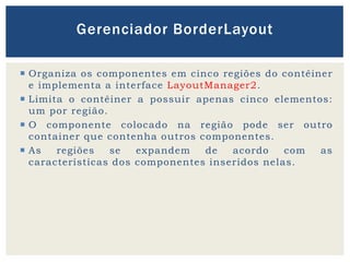  Organiza os componentes em cinco regiões do contêiner
e implementa a interface LayoutManager2.
 Limita o contêiner a possuir apenas cinco elementos:
um por região.
 O componente colocado na região pode ser outro
container que contenha outros componentes.
 As regiões se expandem de acordo com as
características dos componentes inseridos nelas.
Gerenciador BorderLayout
 