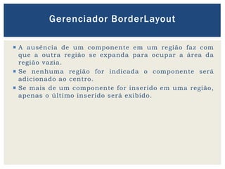  A ausência de um componente em um região faz com
que a outra região se expanda para ocupar a área da
região vazia.
 Se nenhuma região for indicada o componente será
adicionado ao centro.
 Se mais de um componente for inserido em uma região,
apenas o último inserido será exibido.
Gerenciador BorderLayout
 