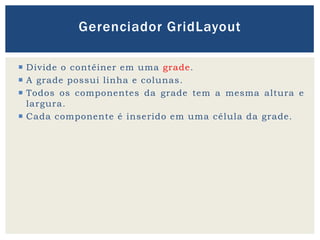  Divide o contêiner em uma grade.
 A grade possui linha e colunas.
 Todos os componentes da grade tem a mesma altura e
largura.
 Cada componente é inserido em uma célula da grade.
Gerenciador GridLayout
 