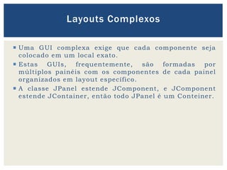  Uma GUI complexa exige que cada componente seja
colocado em um local exato.
 Estas GUIs, frequentemente, são formadas por
múltiplos painéis com os componentes de cada painel
organizados em layout específico.
 A classe JPanel estende JComponent, e JComponent
estende JContainer, então todo JPanel é um Conteiner.
Layouts Complexos
 
