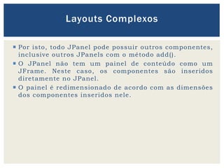  Por isto, todo JPanel pode possuir outros componentes,
inclusive outros JPanels com o método add().
 O JPanel não tem um painel de conteúdo como um
JFrame. Neste caso, os componentes são inseridos
diretamente no JPanel.
 O painel é redimensionado de acordo com as dimensões
dos componentes inseridos nele.
Layouts Complexos
 