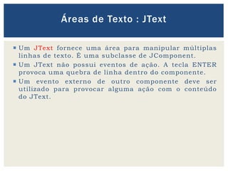  Um JText fornece uma área para manipular múltiplas
linhas de texto. É uma subclasse de JComponent.
 Um JText não possui eventos de ação. A tecla ENTER
provoca uma quebra de linha dentro do componente.
 Um evento externo de outro componente deve ser
utilizado para provocar alguma ação com o conteúdo
do JText.
Áreas de Texto : JText
 