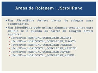  Um JScrollPane fornece barras de rolagem para
componentes.
 Um JScrollPane pode utilizar algumas constantes para
definir se e quando as barras de rolagem devem
aparecer.
 JScrollPane.VERTICAL_SCROLLBAR_ALWAYS
 JScrollPane.HORIZONTAL_SCROLLBAR_ALWAYS
 JScrollPane.VERTICAL_SCROLLBAR_NEEDED
 JScrollPane.HORIZONTAL_SCROLLBAR_NEEDED
 JScrollPane.VERTICAL_SCROLLBAR_NEVER
 JScrollPane.HORIZONTAL_SCROLLBAR_NEVER
Áreas de Rolagem : JScrollPane
 