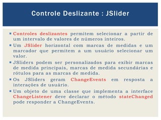  Controles deslizantes permitem selecionar a partir de
um intervalo de valores de números inteiros.
 Um JSlider horizontal com marcas de medidas e um
marcador que permitem a um usuário selecionar um
valor.
 JSliders podem ser personalizados para exibir marcas
de medida principais, marcas de medida secundárias e
rótulos para as marcas de medida.
 Os JSliders geram ChangeEvents em resposta a
interações de usuário.
 Um objeto de uma classe que implementa a interface
ChangeListener deve declarar o método stateChanged
pode responder a ChangeEvents.
Controle Deslizante : JSlider
 