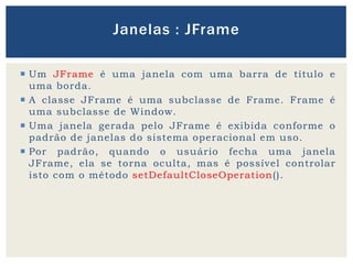  Um JFrame é uma janela com uma barra de título e
uma borda.
 A classe JFrame é uma subclasse de Frame. Frame é
uma subclasse de Window.
 Uma janela gerada pelo JFrame é exibida conforme o
padrão de janelas do sistema operacional em uso.
 Por padrão, quando o usuário fecha uma janela
JFrame, ela se torna oculta, mas é possível controlar
isto com o método setDefaultCloseOperation().
Janelas : JFrame
 