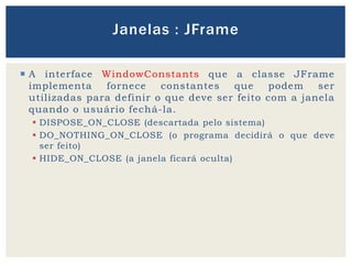  A interface WindowConstants que a classe JFrame
implementa fornece constantes que podem ser
utilizadas para definir o que deve ser feito com a janela
quando o usuário fechá-la.
 DISPOSE_ON_CLOSE (descartada pelo sistema)
 DO_NOTHING_ON_CLOSE (o programa decidirá o que deve
ser feito)
 HIDE_ON_CLOSE (a janela ficará oculta)
Janelas : JFrame
 