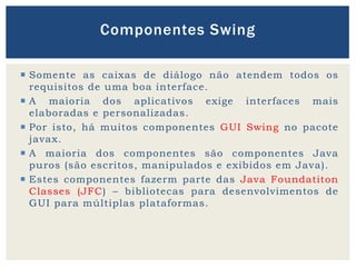  Somente as caixas de diálogo não atendem todos os
requisitos de uma boa interface.
 A maioria dos aplicativos exige interfaces mais
elaboradas e personalizadas.
 Por isto, há muitos componentes GUI Swing no pacote
javax.
 A maioria dos componentes são componentes Java
puros (são escritos, manipulados e exibidos em Java).
 Estes componentes fazerm parte das Java Foundatiton
Classes (JFC) – bibliotecas para desenvolvimentos de
GUI para múltiplas plataformas.
Componentes Swing
 