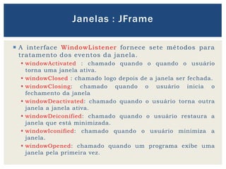  A interface WindowListener fornece sete métodos para
tratamento dos eventos da janela.
 windowActivated : chamado quando o quando o usuário
torna uma janela ativa.
 windowClosed : chamado logo depois de a janela ser fechada.
 windowClosing: chamado quando o usuário inicia o
fechamento da janela
 windowDeactivated: chamado quando o usuário torna outra
janela a janela ativa.
 windowDeiconified: chamado quando o usuário restaura a
janela que está minimizada.
 windowIconified: chamado quando o usuário minimiza a
janela.
 windowOpened: chamado quando um programa exibe uma
janela pela primeira vez.
Janelas : JFrame
 