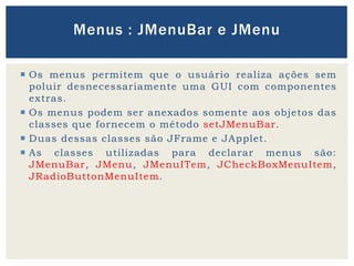  Os menus permitem que o usuário realiza ações sem
poluir desnecessariamente uma GUI com componentes
extras.
 Os menus podem ser anexados somente aos objetos das
classes que fornecem o método setJMenuBar.
 Duas dessas classes são JFrame e JApplet.
 As classes utilizadas para declarar menus são:
JMenuBar, JMenu, JMenuITem, JCheckBoxMenuItem,
JRadioButtonMenuItem.
Menus : JMenuBar e JMenu
 