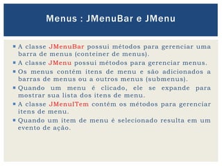  A classe JMenuBar possui métodos para gerenciar uma
barra de menus (conteiner de menus).
 A classe JMenu possui métodos para gerenciar menus.
 Os menus contém itens de menu e são adicionados a
barras de menus ou a outros menus (submenus).
 Quando um menu é clicado, ele se expande para
mostrar sua lista dos itens de menu.
 A classe JMenuITem contém os métodos para gerenciar
itens de menu.
 Quando um item de menu é selecionado resulta em um
evento de ação.
Menus : JMenuBar e JMenu
 