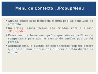  Alguns aplicativos fornecem menus pop-up sensíveis ao
contexto.
 No Swing, esses menus são criados com a classe
JPopupMenu.
 Esses menus fornecem opções que são específicas do
componente pelo qual o evento de gatilho pop-up foi
gerado.
 Normalmente, o evento de acionamento pop-up ocorre
quando o usuário pressiona e libera o botão direito do
mouse.
Menu de Contexto : JPopupMenu
 