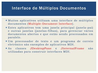  Muitos aplicativos utilizam uma interface de múltiplos
documentos (Multiple-Document Interface).
 Estes aplicativos tem uma janela principal (janela-pai)
e outras janelas (janelas-filhas), para gerenciar vários
documentos abertos e que estão sendo processados em
paralelo.
 Um processador de texto e um programa de correio
eletrônico são exemplos de aplicativos MDI.
 As classes JDesktopPane e JInternalFrame são
utilizadas para construir interfaces MDI.
Interface de Múltiplos Documentos
 