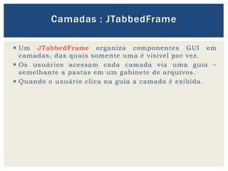  Um JTabbedFrame organiza componentes GUI em
camadas, das quais somente uma é visível por vez.
 Os usuários acessam cada camada via uma guia –
semelhante a pastas em um gabinete de arquivos.
 Quando o usuário clica na guia a camada é exibida.
Camadas : JTabbedFrame
 