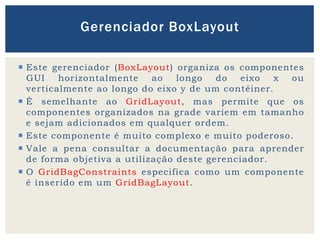  Este gerenciador (BoxLayout) organiza os componentes
GUI horizontalmente ao longo do eixo x ou
verticalmente ao longo do eixo y de um contêiner.
 É semelhante ao GridLayout, mas permite que os
componentes organizados na grade variem em tamanho
e sejam adicionados em qualquer ordem.
 Este componente é muito complexo e muito poderoso.
 Vale a pena consultar a documentação para aprender
de forma objetiva a utilização deste gerenciador.
 O GridBagConstraints especifica como um componente
é inserido em um GridBagLayout.
Gerenciador BoxLayout
 