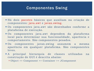  Há dois pacotes básicos que auxiliam na criação de
componentes: java.awt e javax.swing.
 Os componentes java.awt são desenhados conforme a
plataforma de execução.
 Os componentes java.awt dependem da plataforma
local para determinar sua funcionalidade, aparência e
comportamento. São componentes pesados.
 Os componentes javax.swing assumem a mesma
aparência em qualquer plataforma. São componentes
leves.
 A principal hierarquia de classes utilizadas na
construção de GUI é descrita abaixo:
 Object >> Component >> Container >> JComponent
Componentes Swing
 