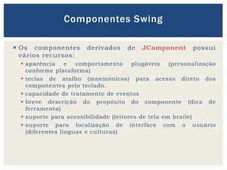  Os componentes derivados de JComponent possui
vários recursos:
 aparência e comportamento plugáveis (personalização
conforme plataforma)
 teclas de atalho (mnemônicos) para acesso direto dos
componentes pelo teclado.
 capacidade de tratamento de eventos
 breve descrição do propósito do componente (dica de
ferramenta)
 suporte para acessibilidade (leitores de tela em braile)
 suporte para localização de interface com o usuário
(diferentes linguas e culturas)
Componentes Swing
 