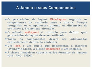  O gerenciador de layout FlowLayout organiza os
componentes da esquerda para a direita. Sempre
reorganiza os componentes quando as dimensões do
container (JFrame) são alteradas.
 O método setLayout é utilizado para definir qual
gerenciador de layout deve ser utilizado.
 Todos os componentes devem ser adicionados
explicitamente dentro do contêiner.
 Um Icon é um objeto que implementa a interface
javax.swing.Icon. A classe ImageIcon é um exemplo.
 A classe ImageIcon suporta vários formatos de imagem
(GIF, PNG, JPEG).
A Janela e seus Componentes
 