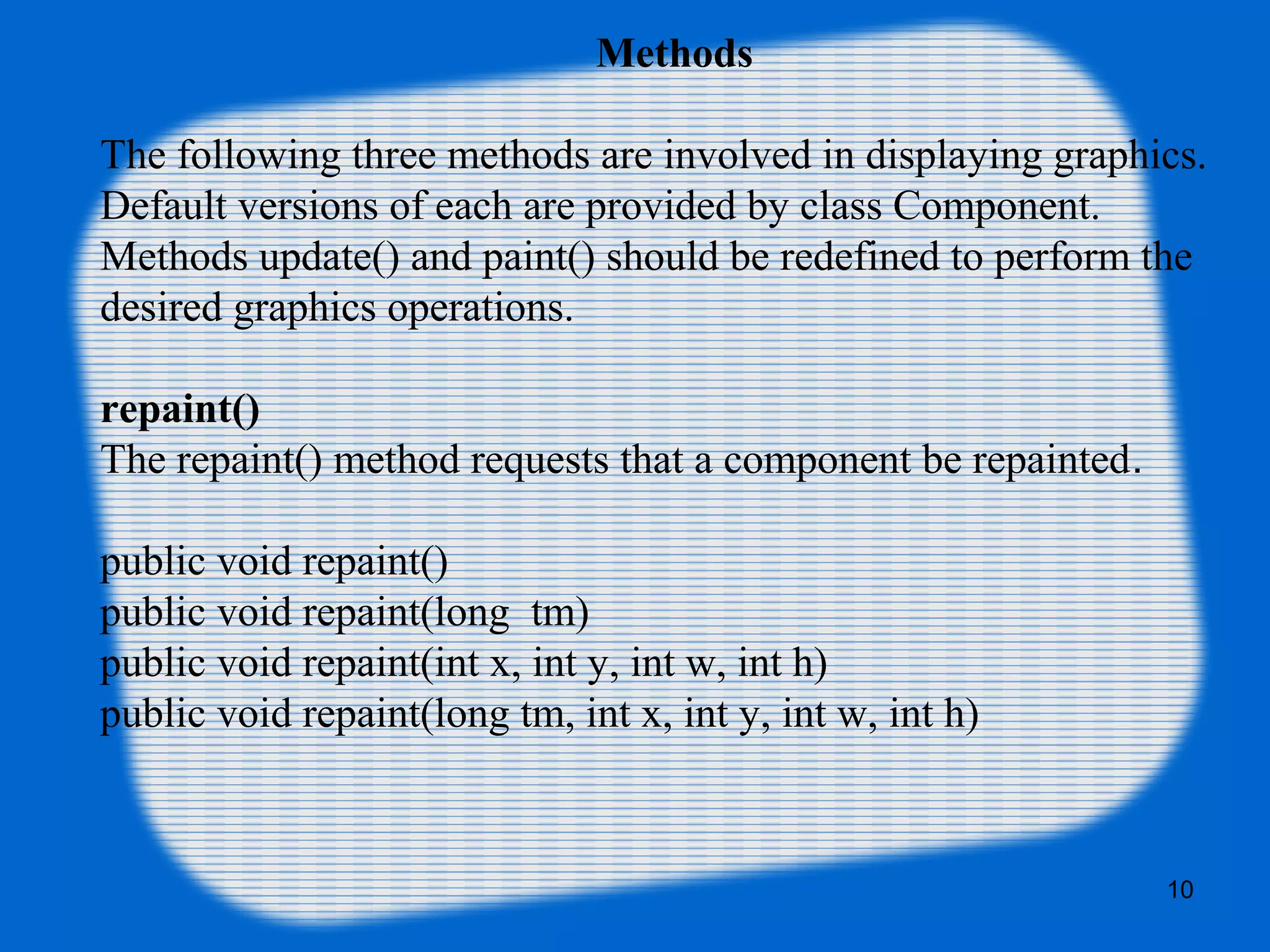 Methods
The following three methods are involved in displaying graphics.
Default versions of each are provided by class Component.
Methods update() and paint() should be redefined to perform the
desired graphics operations.
repaint()
The repaint() method requests that a component be repainted.
public void repaint()
public void repaint(long tm)
public void repaint(int x, int y, int w, int h)
public void repaint(long tm, int x, int y, int w, int h)
10
 