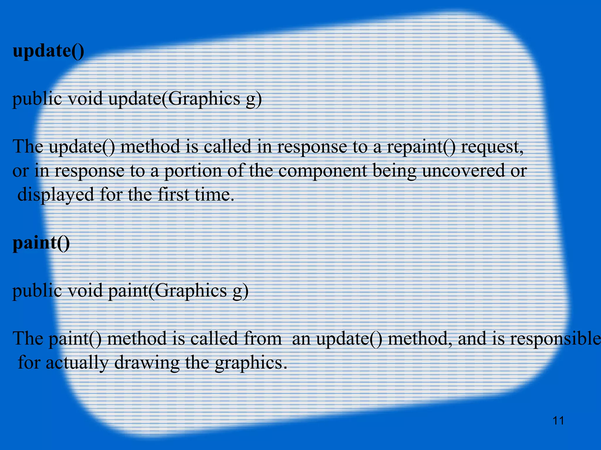 update()
public void update(Graphics g)
The update() method is called in response to a repaint() request,
or in response to a portion of the component being uncovered or
displayed for the first time.
paint()
public void paint(Graphics g)
The paint() method is called from an update() method, and is responsible
for actually drawing the graphics.
11
 