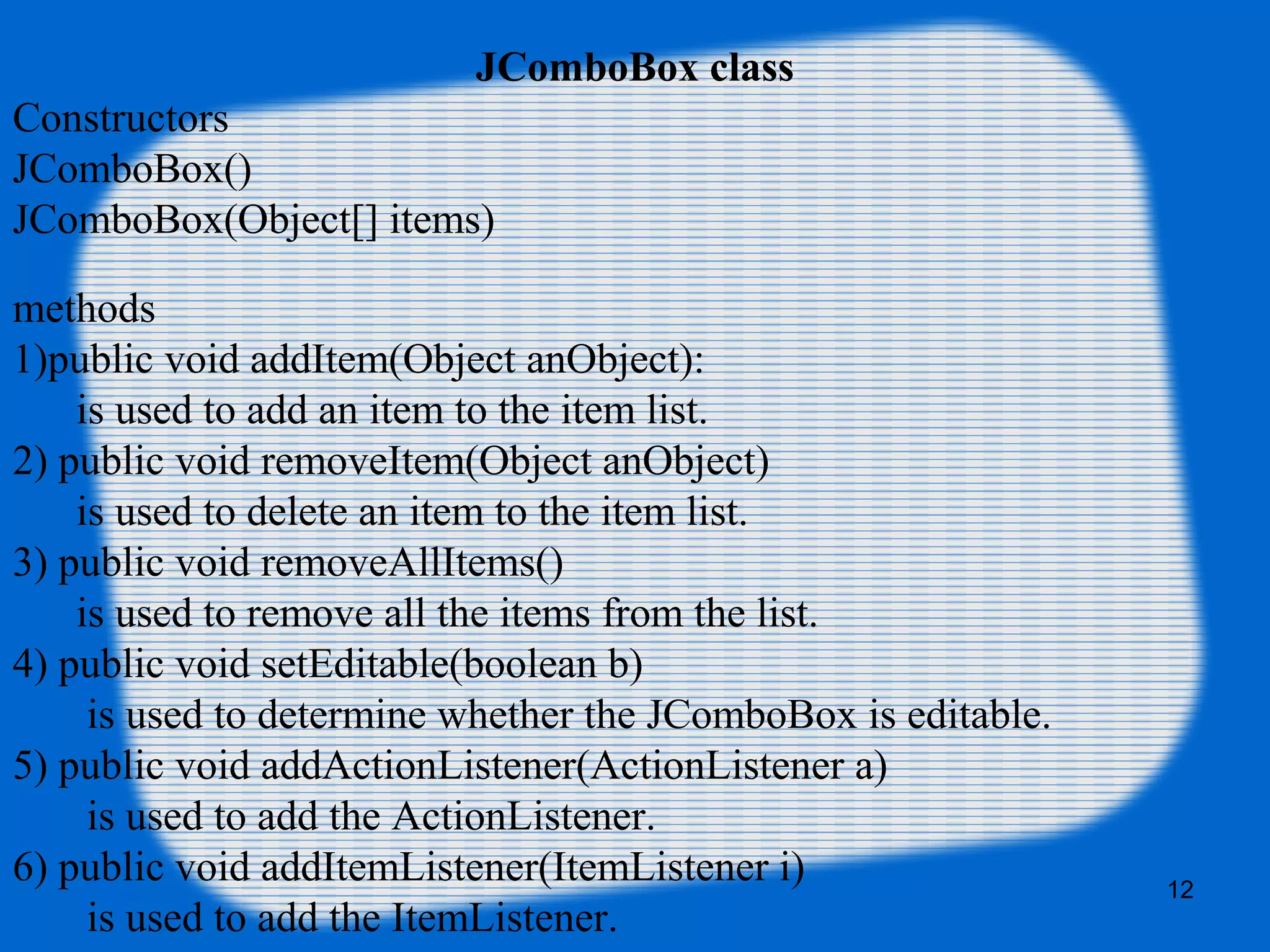 JComboBox class
Constructors
JComboBox()
JComboBox(Object[] items)
methods
1)public void addItem(Object anObject):
is used to add an item to the item list.
2) public void removeItem(Object anObject)
is used to delete an item to the item list.
3) public void removeAllItems()
is used to remove all the items from the list.
4) public void setEditable(boolean b)
is used to determine whether the JComboBox is editable.
5) public void addActionListener(ActionListener a)
is used to add the ActionListener.
6) public void addItemListener(ItemListener i)
is used to add the ItemListener.
12
 