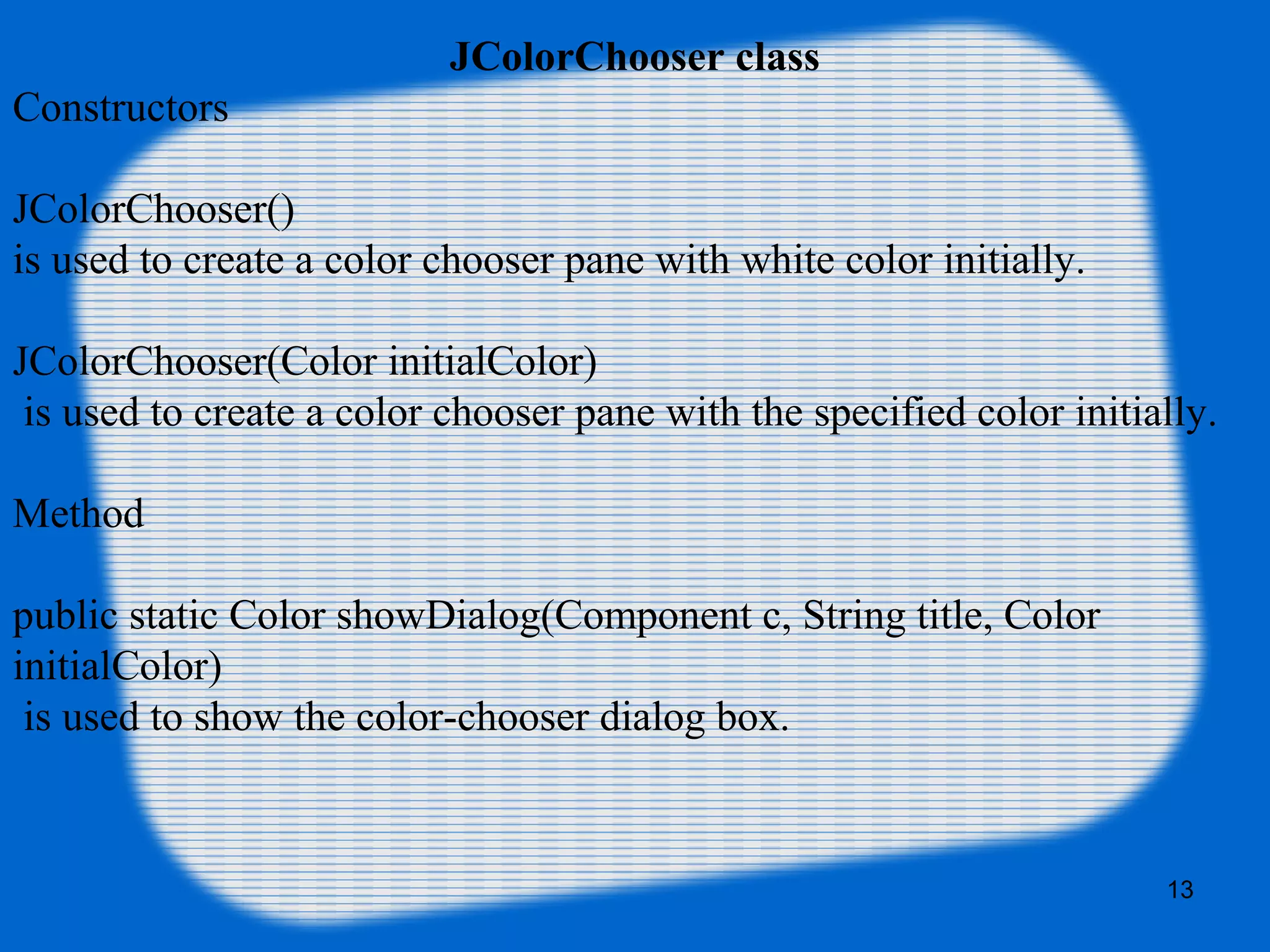 JColorChooser class
Constructors
JColorChooser()
is used to create a color chooser pane with white color initially.
JColorChooser(Color initialColor)
is used to create a color chooser pane with the specified color initially.
Method
public static Color showDialog(Component c, String title, Color
initialColor)
is used to show the color-chooser dialog box.
13
 