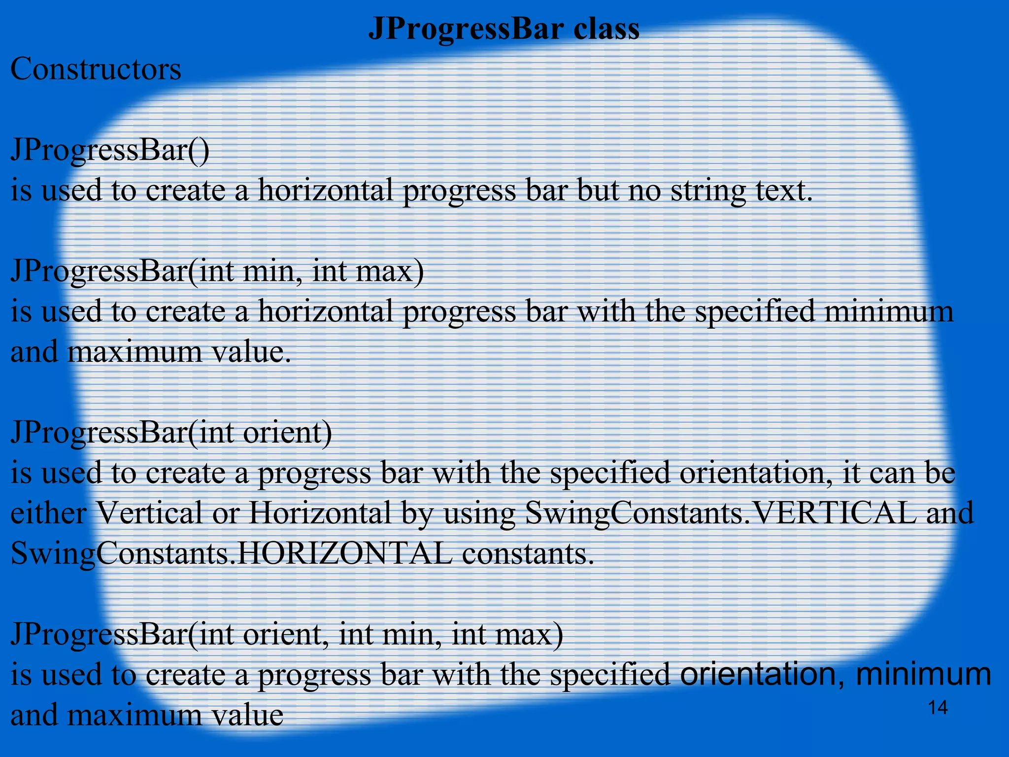 JProgressBar class
Constructors
JProgressBar()
is used to create a horizontal progress bar but no string text.
JProgressBar(int min, int max)
is used to create a horizontal progress bar with the specified minimum
and maximum value.
JProgressBar(int orient)
is used to create a progress bar with the specified orientation, it can be
either Vertical or Horizontal by using SwingConstants.VERTICAL and
SwingConstants.HORIZONTAL constants.
JProgressBar(int orient, int min, int max)
is used to create a progress bar with the specified orientation, minimum
and maximum value 14
 