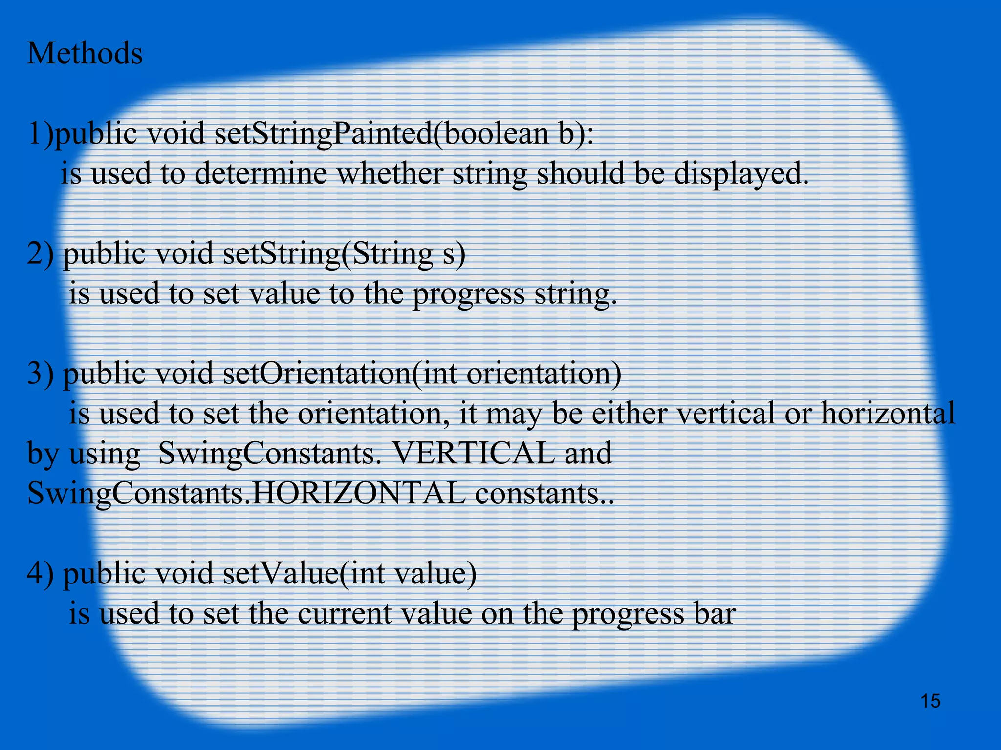 Methods
1)public void setStringPainted(boolean b):
is used to determine whether string should be displayed.
2) public void setString(String s)
is used to set value to the progress string.
3) public void setOrientation(int orientation)
is used to set the orientation, it may be either vertical or horizontal
by using SwingConstants. VERTICAL and
SwingConstants.HORIZONTAL constants..
4) public void setValue(int value)
is used to set the current value on the progress bar
15
 