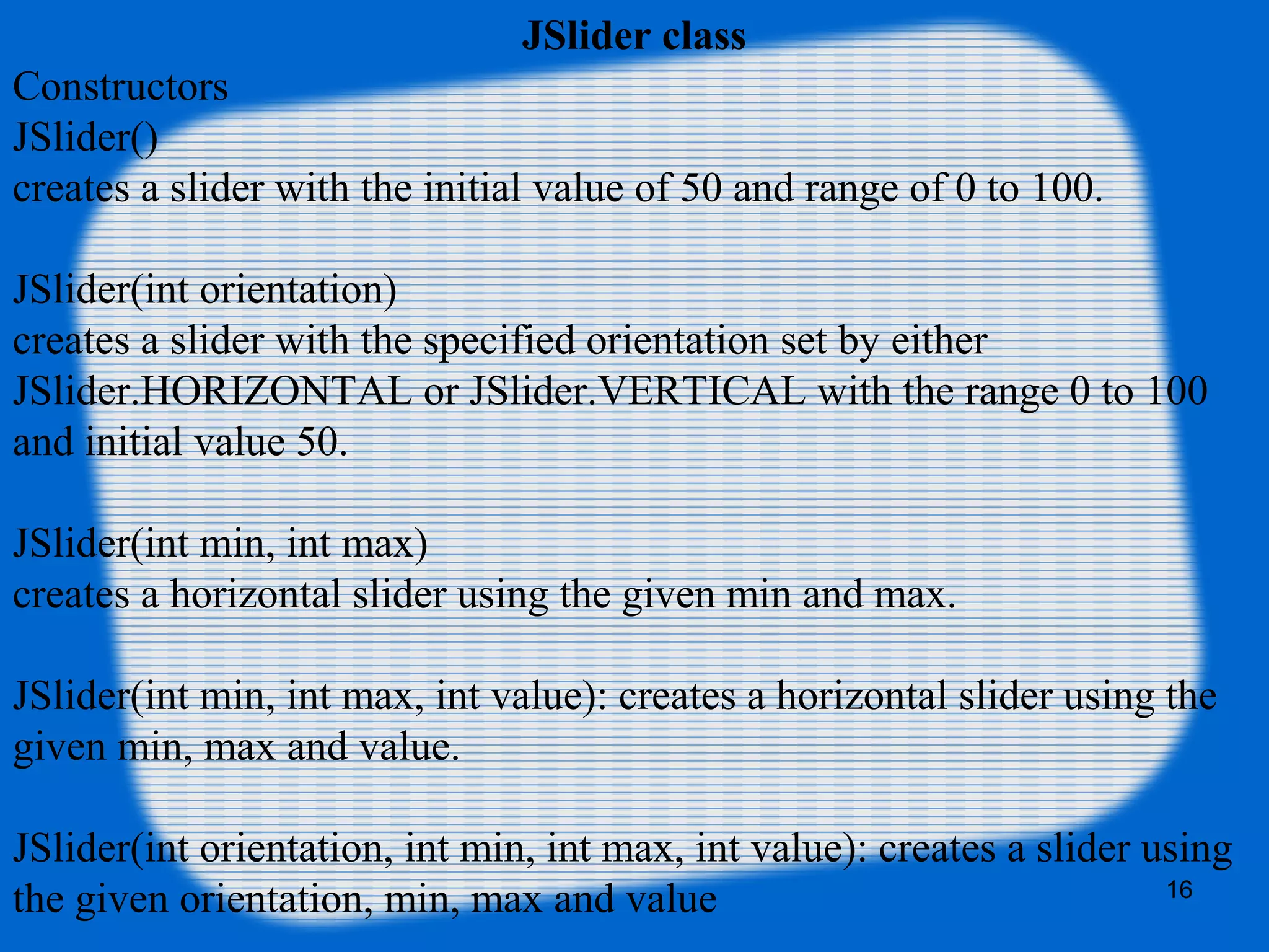 JSlider class
Constructors
JSlider()
creates a slider with the initial value of 50 and range of 0 to 100.
JSlider(int orientation)
creates a slider with the specified orientation set by either
JSlider.HORIZONTAL or JSlider.VERTICAL with the range 0 to 100
and initial value 50.
JSlider(int min, int max)
creates a horizontal slider using the given min and max.
JSlider(int min, int max, int value): creates a horizontal slider using the
given min, max and value.
JSlider(int orientation, int min, int max, int value): creates a slider using
the given orientation, min, max and value 16
 