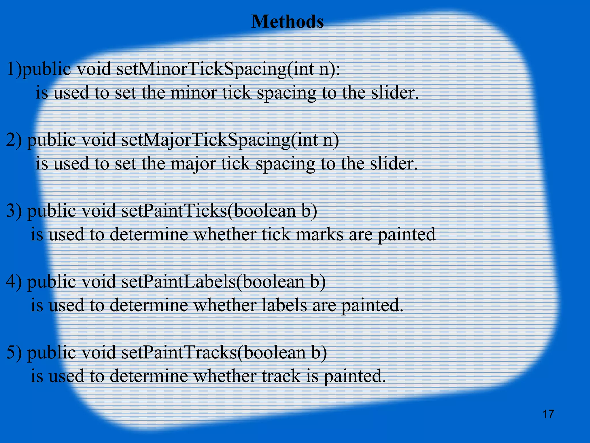 Methods
1)public void setMinorTickSpacing(int n):
is used to set the minor tick spacing to the slider.
2) public void setMajorTickSpacing(int n)
is used to set the major tick spacing to the slider.
3) public void setPaintTicks(boolean b)
is used to determine whether tick marks are painted
4) public void setPaintLabels(boolean b)
is used to determine whether labels are painted.
5) public void setPaintTracks(boolean b)
is used to determine whether track is painted.
17
 