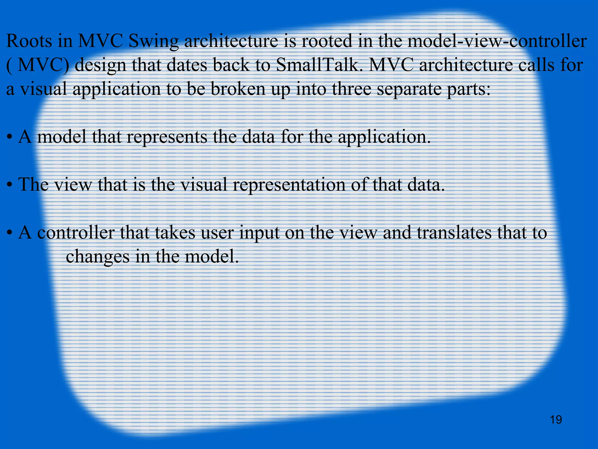 19
Roots in MVC Swing architecture is rooted in the model-view-controller
( MVC) design that dates back to SmallTalk. MVC architecture calls for
a visual application to be broken up into three separate parts:
• A model that represents the data for the application.
• The view that is the visual representation of that data.
• A controller that takes user input on the view and translates that to
changes in the model.
 
