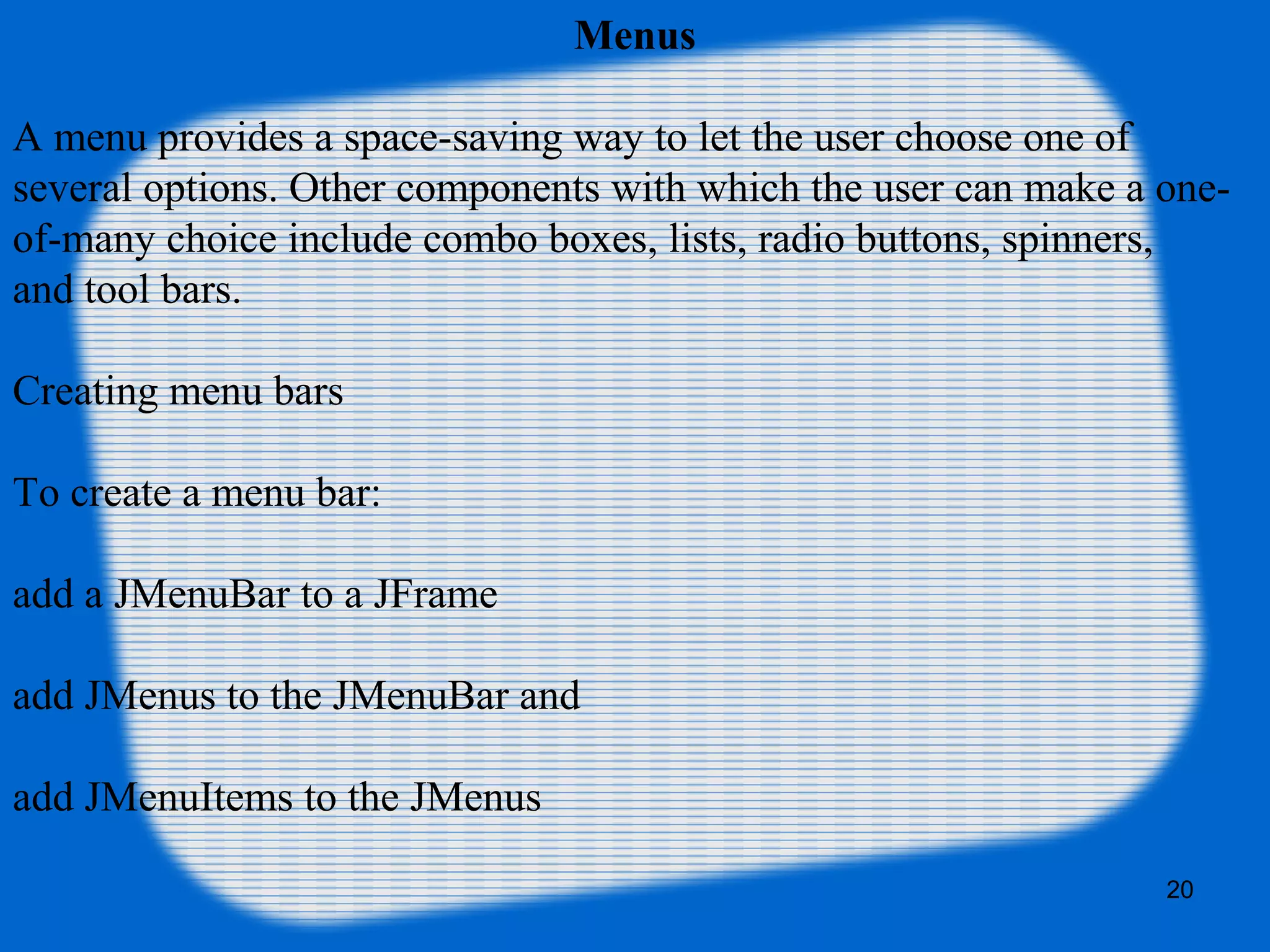 20
Menus
A menu provides a space-saving way to let the user choose one of
several options. Other components with which the user can make a one-
of-many choice include combo boxes, lists, radio buttons, spinners,
and tool bars.
Creating menu bars
To create a menu bar:
add a JMenuBar to a JFrame
add JMenus to the JMenuBar and
add JMenuItems to the JMenus
 