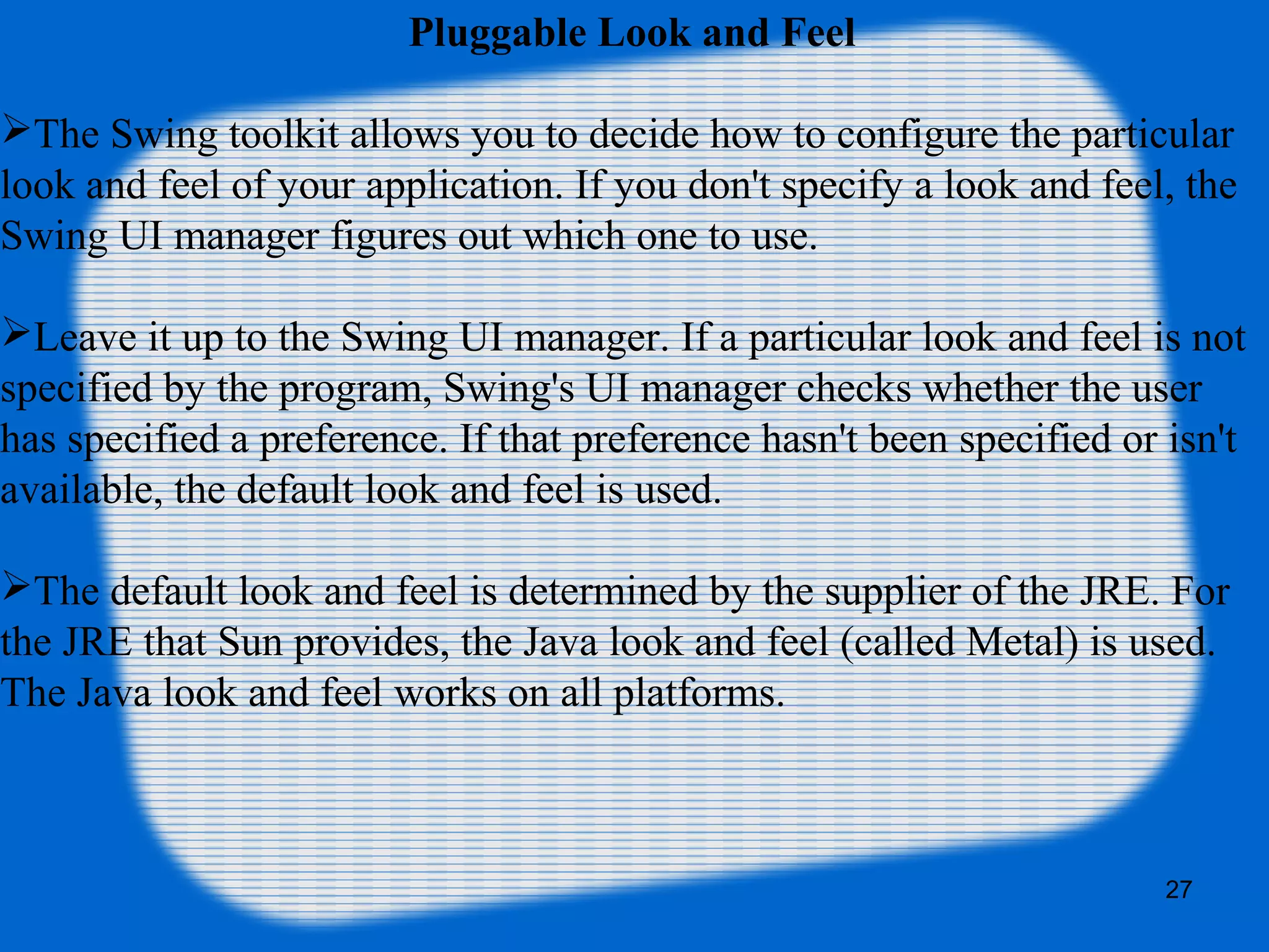 27
Pluggable Look and Feel
The Swing toolkit allows you to decide how to configure the particular
look and feel of your application. If you don't specify a look and feel, the
Swing UI manager figures out which one to use.
Leave it up to the Swing UI manager. If a particular look and feel is not
specified by the program, Swing's UI manager checks whether the user
has specified a preference. If that preference hasn't been specified or isn't
available, the default look and feel is used.
The default look and feel is determined by the supplier of the JRE. For
the JRE that Sun provides, the Java look and feel (called Metal) is used.
The Java look and feel works on all platforms.
 