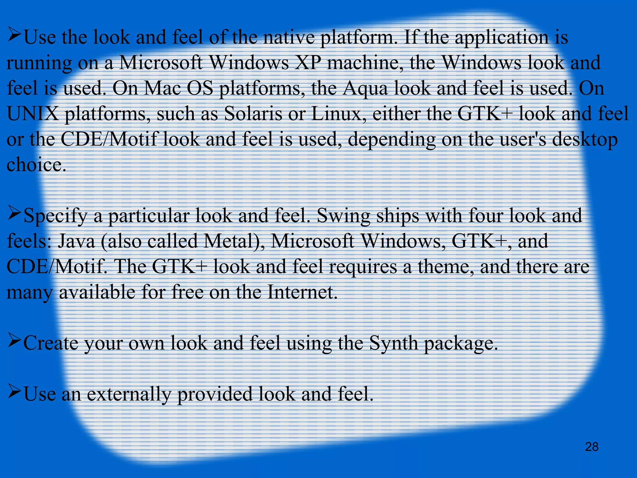 28
Use the look and feel of the native platform. If the application is
running on a Microsoft Windows XP machine, the Windows look and
feel is used. On Mac OS platforms, the Aqua look and feel is used. On
UNIX platforms, such as Solaris or Linux, either the GTK+ look and feel
or the CDE/Motif look and feel is used, depending on the user's desktop
choice.
Specify a particular look and feel. Swing ships with four look and
feels: Java (also called Metal), Microsoft Windows, GTK+, and
CDE/Motif. The GTK+ look and feel requires a theme, and there are
many available for free on the Internet.
Create your own look and feel using the Synth package.
Use an externally provided look and feel.
 