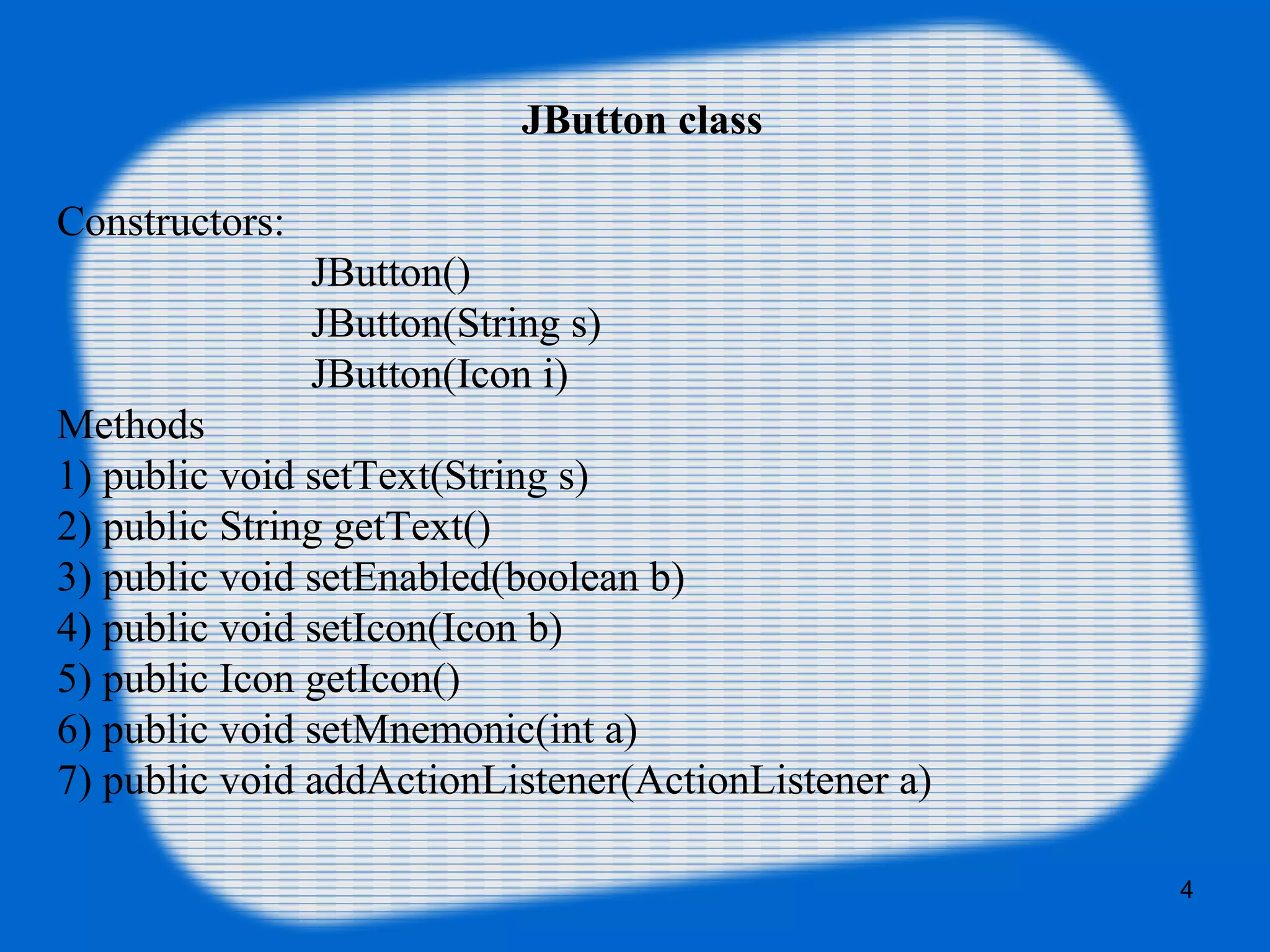 JButton class
Constructors:
JButton()
JButton(String s)
JButton(Icon i)
Methods
1) public void setText(String s)
2) public String getText()
3) public void setEnabled(boolean b)
4) public void setIcon(Icon b)
5) public Icon getIcon()
6) public void setMnemonic(int a)
7) public void addActionListener(ActionListener a)
4
 