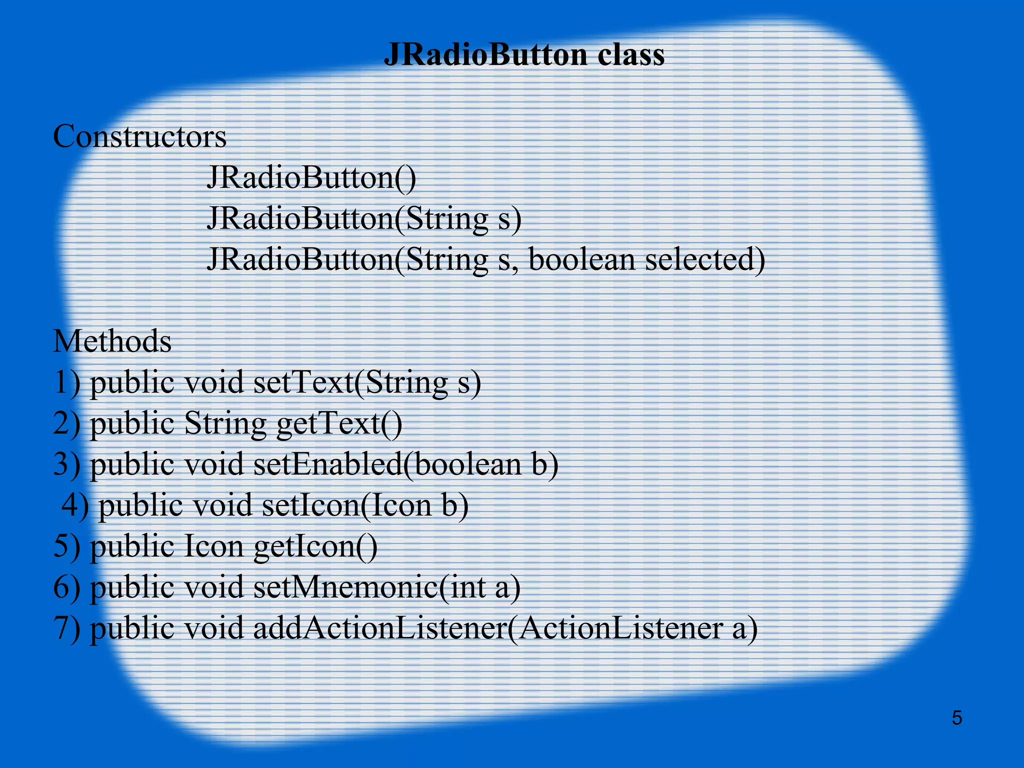JRadioButton class
Constructors
JRadioButton()
JRadioButton(String s)
JRadioButton(String s, boolean selected)
Methods
1) public void setText(String s)
2) public String getText()
3) public void setEnabled(boolean b)
4) public void setIcon(Icon b)
5) public Icon getIcon()
6) public void setMnemonic(int a)
7) public void addActionListener(ActionListener a)
5
 
