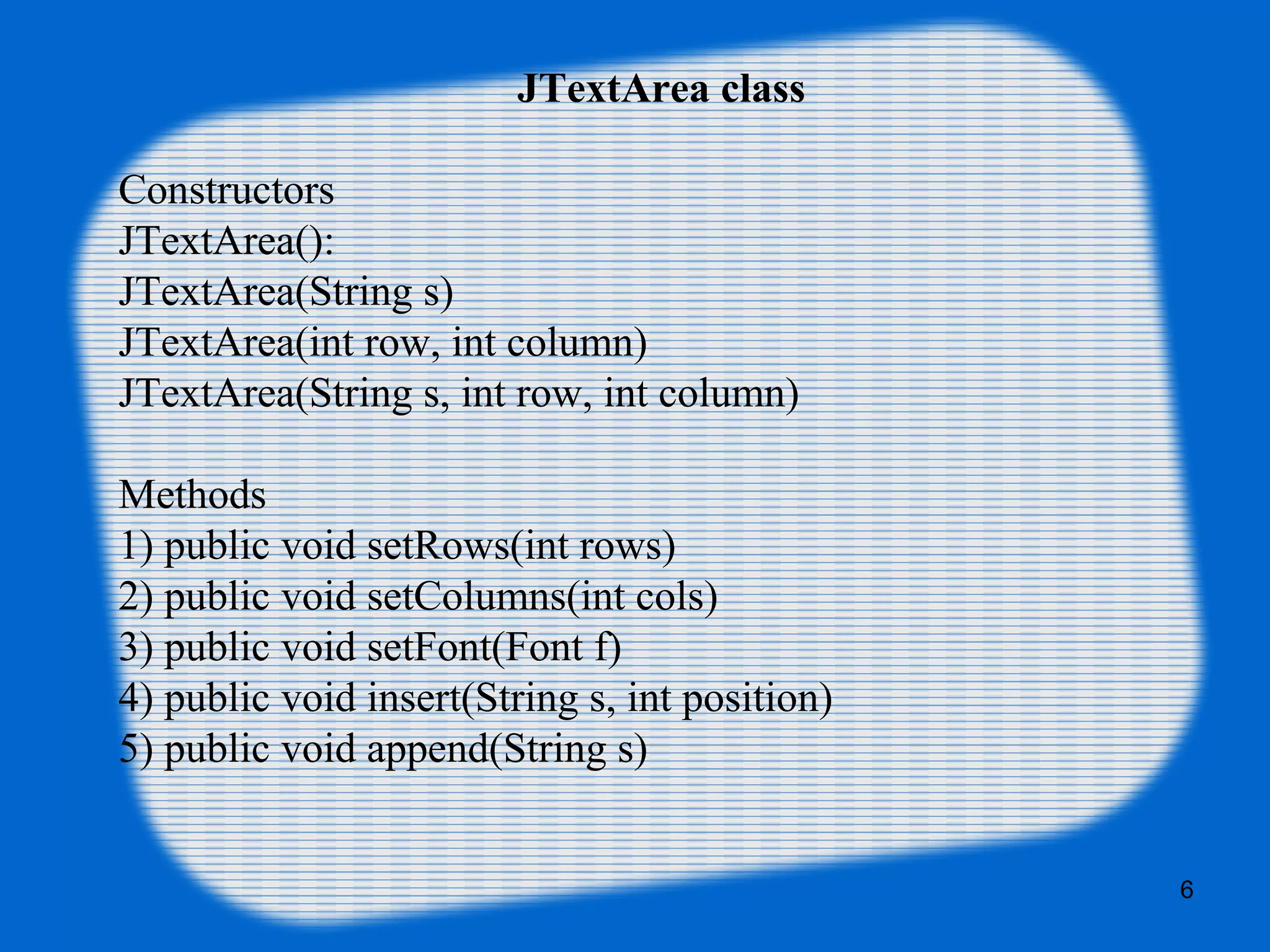 JTextArea class
Constructors
JTextArea():
JTextArea(String s)
JTextArea(int row, int column)
JTextArea(String s, int row, int column)
Methods
1) public void setRows(int rows)
2) public void setColumns(int cols)
3) public void setFont(Font f)
4) public void insert(String s, int position)
5) public void append(String s)
6
 