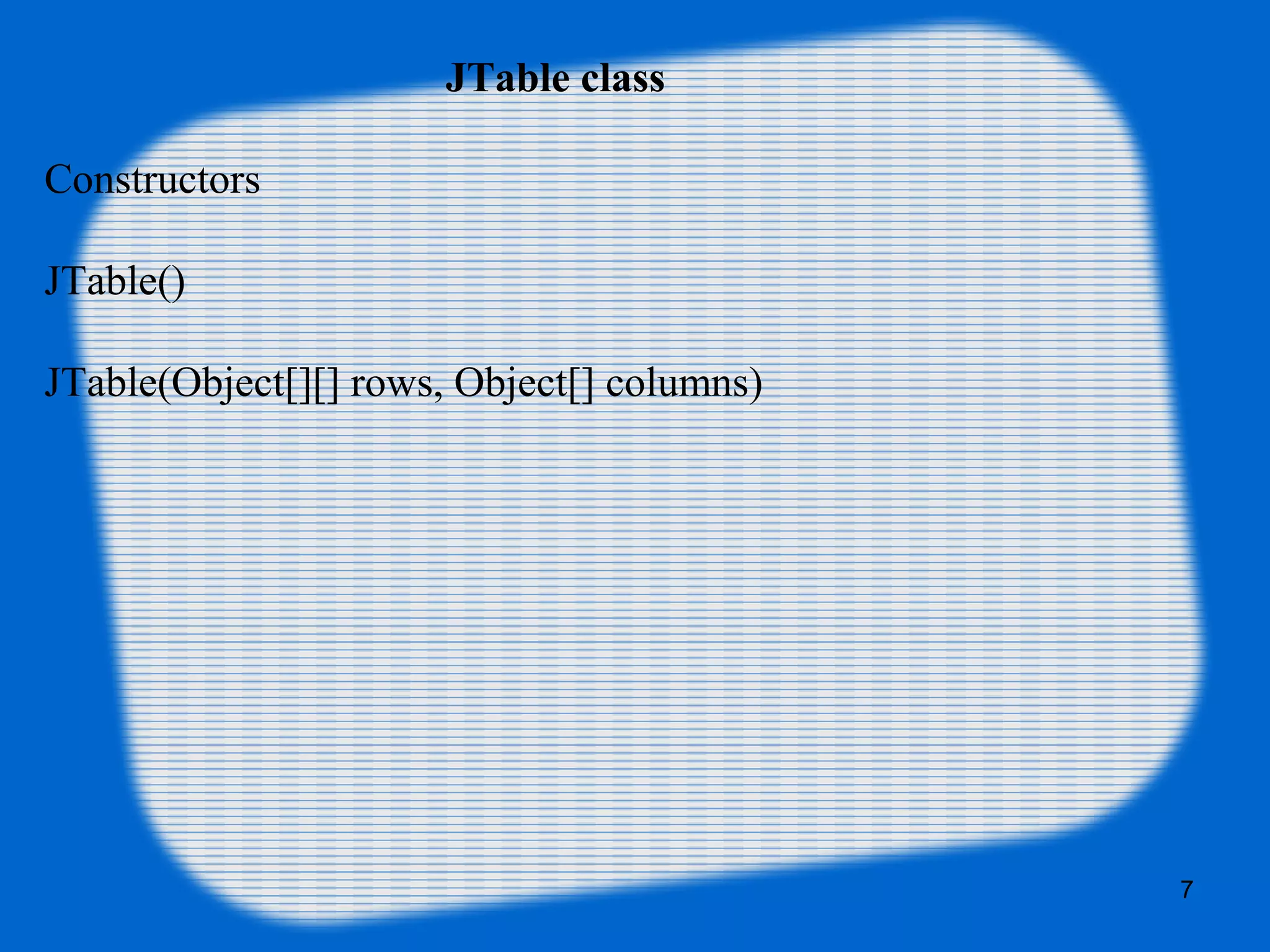 JTable class
Constructors
JTable()
JTable(Object[][] rows, Object[] columns)
7
 
