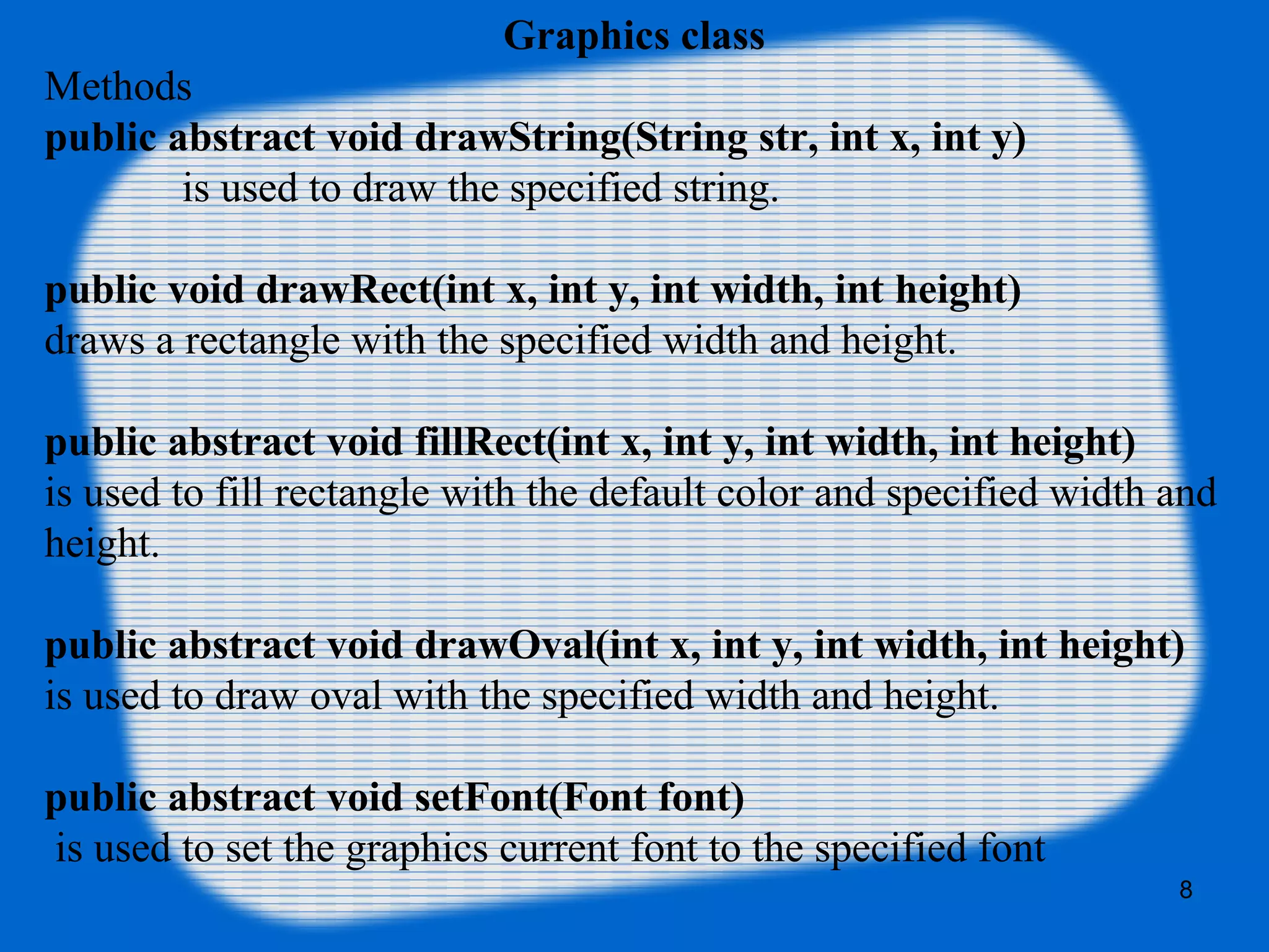 Graphics class
Methods
public abstract void drawString(String str, int x, int y)
is used to draw the specified string.
public void drawRect(int x, int y, int width, int height)
draws a rectangle with the specified width and height.
public abstract void fillRect(int x, int y, int width, int height)
is used to fill rectangle with the default color and specified width and
height.
public abstract void drawOval(int x, int y, int width, int height)
is used to draw oval with the specified width and height.
public abstract void setFont(Font font)
is used to set the graphics current font to the specified font
8
 
