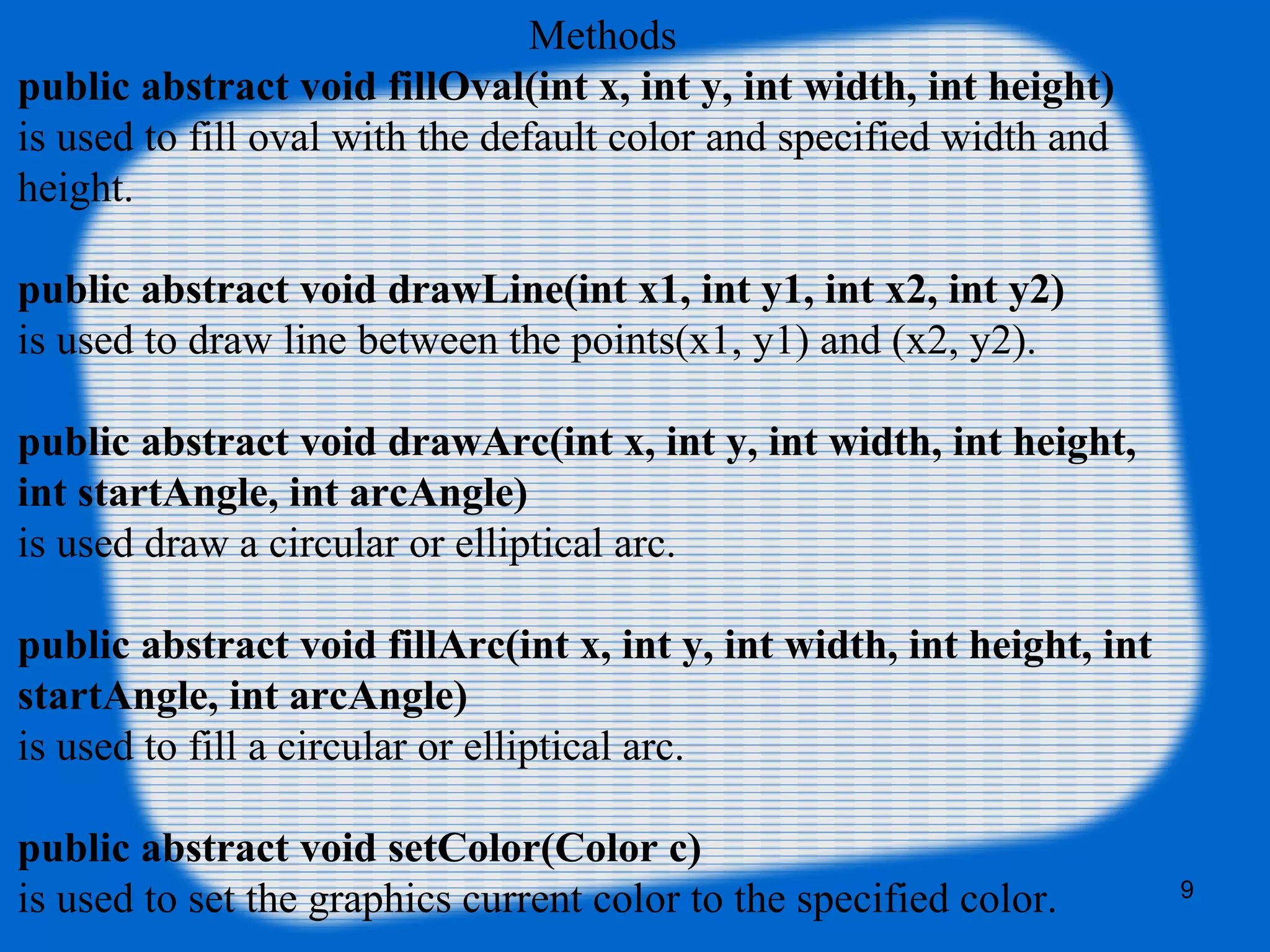 Methods
public abstract void fillOval(int x, int y, int width, int height)
is used to fill oval with the default color and specified width and
height.
public abstract void drawLine(int x1, int y1, int x2, int y2)
is used to draw line between the points(x1, y1) and (x2, y2).
public abstract void drawArc(int x, int y, int width, int height,
int startAngle, int arcAngle)
is used draw a circular or elliptical arc.
public abstract void fillArc(int x, int y, int width, int height, int
startAngle, int arcAngle)
is used to fill a circular or elliptical arc.
public abstract void setColor(Color c)
is used to set the graphics current color to the specified color. 9
 