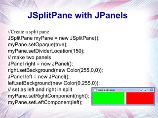 JSplitPane with JPanels
//Create a split pane
JSplitPane myPane = new JSplitPane();
myPane.setOpaque(true);
myPane.setDividerLocation(150);
// make two panels
JPanel right = new JPanel();
right.setBackground(new Color(255,0,0));
JPanel left = new JPanel();
left.setBackground(new Color(0,255,0));
// set as left and right in split
myPane.setRightComponent(right);
myPane.setLeftComponent(left);
 