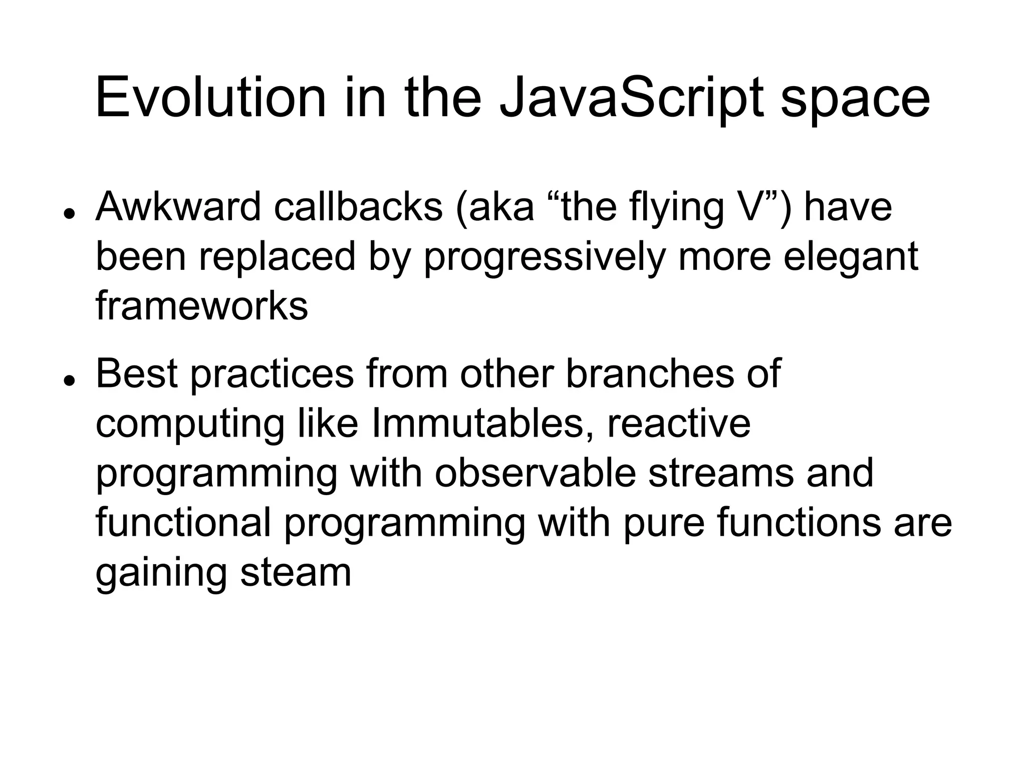 Evolution in the JavaScript space
 Awkward callbacks (aka “the flying V”) have
been replaced by progressively more elegant
frameworks
 Best practices from other branches of
computing like Immutables, reactive
programming with observable streams and
functional programming with pure functions are
gaining steam
 