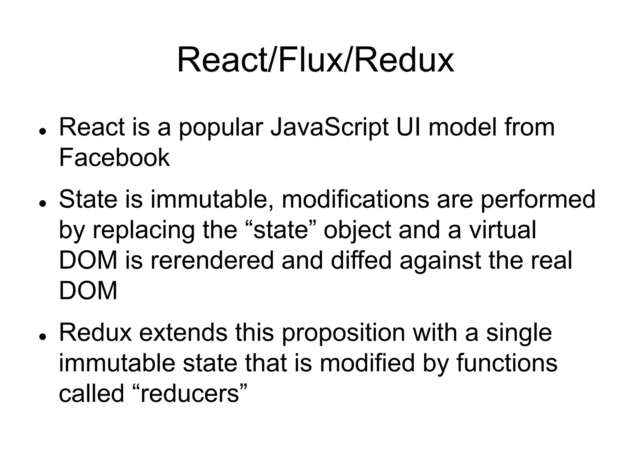 React/Flux/Redux
 React is a popular JavaScript UI model from
Facebook
 State is immutable, modifications are performed
by replacing the “state” object and a virtual
DOM is rerendered and diffed against the real
DOM
 Redux extends this proposition with a single
immutable state that is modified by functions
called “reducers”
 