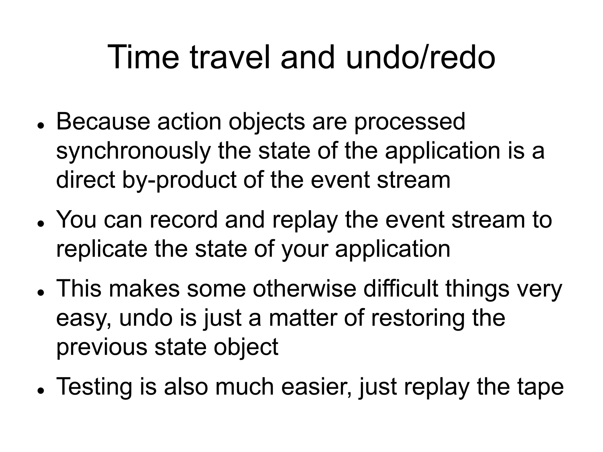 Time travel and undo/redo
 Because action objects are processed
synchronously the state of the application is a
direct by-product of the event stream
 You can record and replay the event stream to
replicate the state of your application
 This makes some otherwise difficult things very
easy, undo is just a matter of restoring the
previous state object
 Testing is also much easier, just replay the tape
 